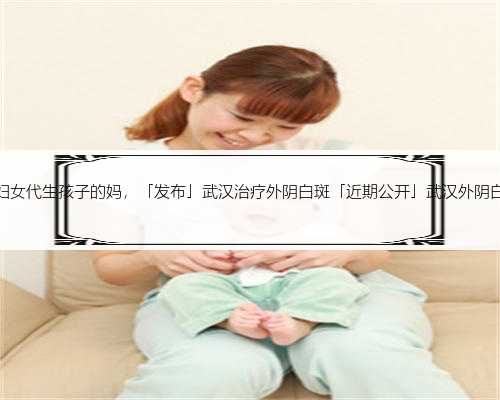 武汉有妇女代生孩子的妈，「发布」武汉治疗外阴白斑「近期公开」武汉外阴白